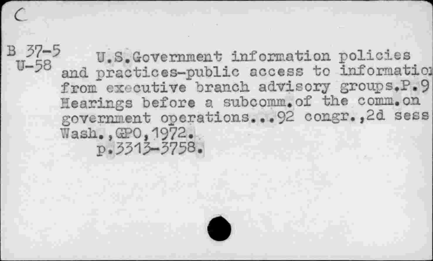 ﻿c
’TT''Yp U.S.Government information policies u"‘-?b and. practices-public access to informatioj
from executive branch, advisory groups.P.9 Hearings before a subcomm.of the comm.on government operations...92 congr.,2d sess Wash.,GPO,1972.
p.551>5758.